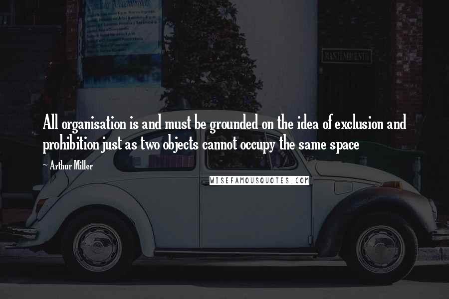 Arthur Miller quotes: All organisation is and must be grounded on the idea of exclusion and prohibition just as two objects cannot occupy the same space