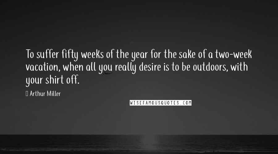 Arthur Miller quotes: To suffer fifty weeks of the year for the sake of a two-week vacation, when all you really desire is to be outdoors, with your shirt off. Arthur Miller quotes: To suffer fifty weeks of the year for the sake of a two-week vacation, when all you really desire is to be outdoors, with your shirt off.