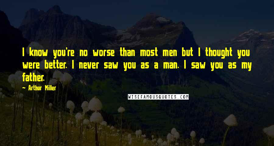 Arthur Miller quotes: I know you're no worse than most men but I thought you were better. I never saw you as a man. I saw you as my father. Arthur Miller quotes: I know you're no worse than most men but I thought you were better. I never saw you as a man. I saw you as my father.