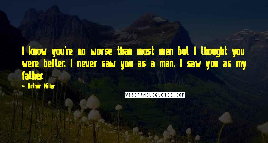 Arthur Miller quotes: I know you're no worse than most men but I thought you were better. I never saw you as a man. I saw you as my father.