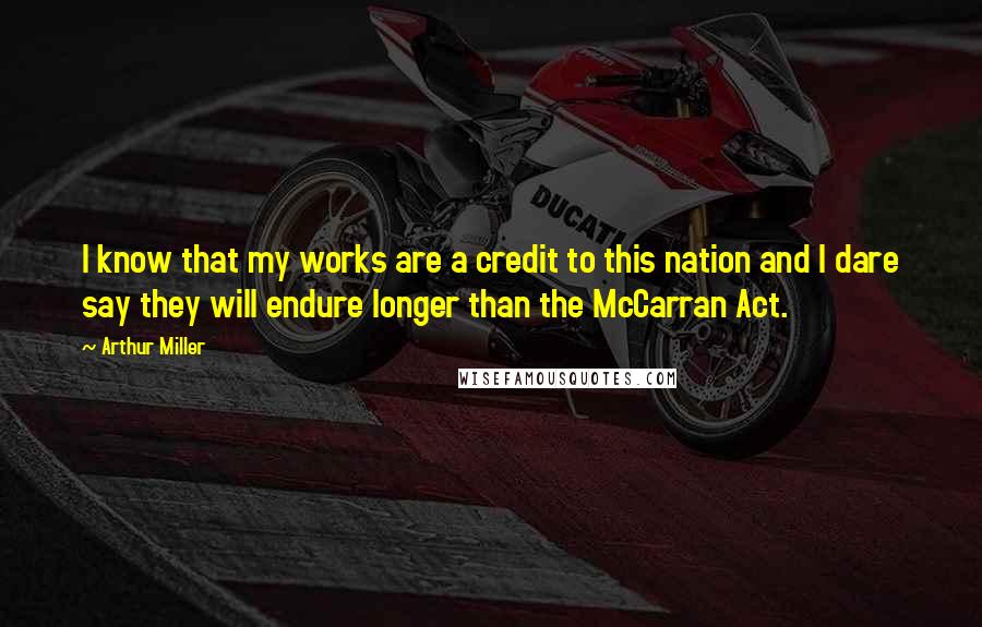 Arthur Miller quotes: I know that my works are a credit to this nation and I dare say they will endure longer than the McCarran Act. Arthur Miller quotes: I know that my works are a credit to this nation and I dare say they will endure longer than the McCarran Act.