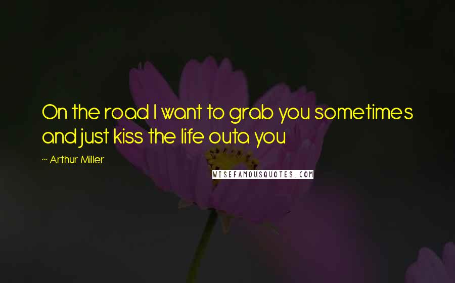 Arthur Miller quotes: On the road I want to grab you sometimes and just kiss the life outa you