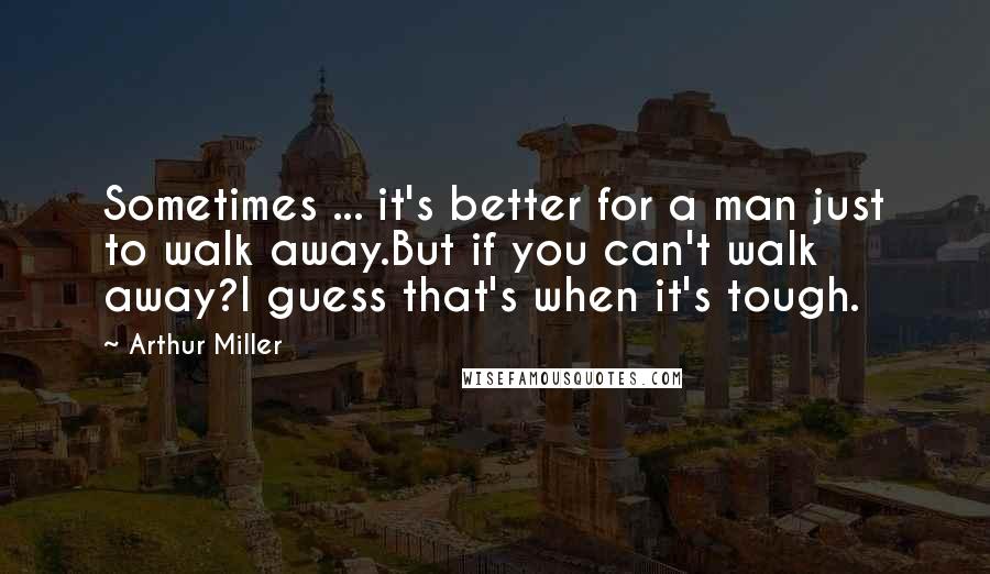 Arthur Miller quotes: Sometimes ... it's better for a man just to walk away.But if you can't walk away?I guess that's when it's tough. Arthur Miller quotes: Sometimes ... it's better for a man just to walk away.But if you can't walk away?I guess that's when it's tough.
