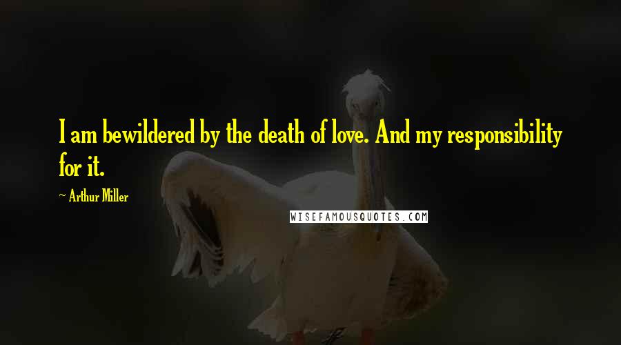 Arthur Miller quotes: I am bewildered by the death of love. And my responsibility for it.