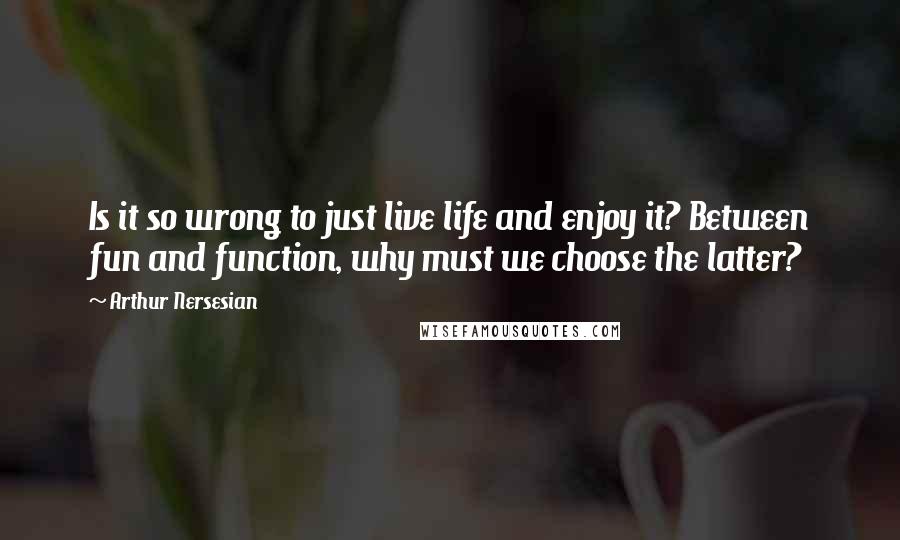 Arthur Nersesian quotes: Is it so wrong to just live life and enjoy it? Between fun and function, why must we choose the latter?