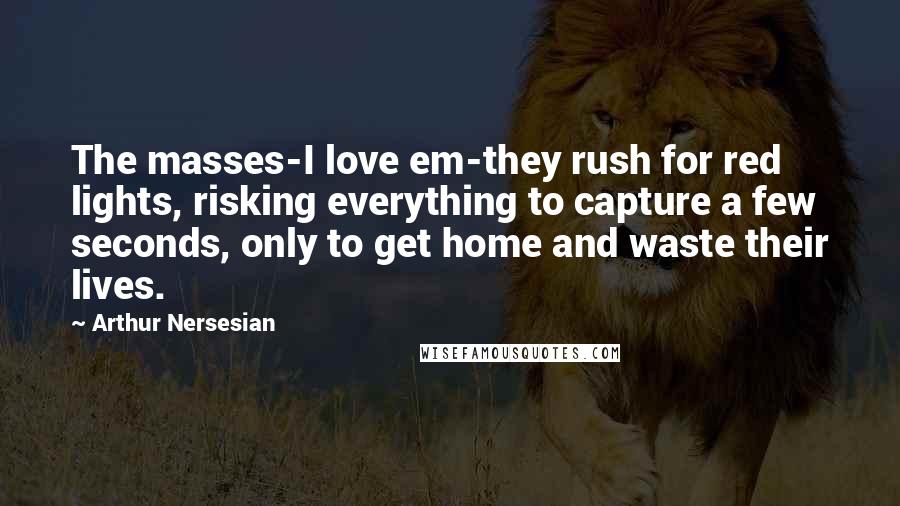 Arthur Nersesian quotes: The masses-I love em-they rush for red lights, risking everything to capture a few seconds, only to get home and waste their lives.