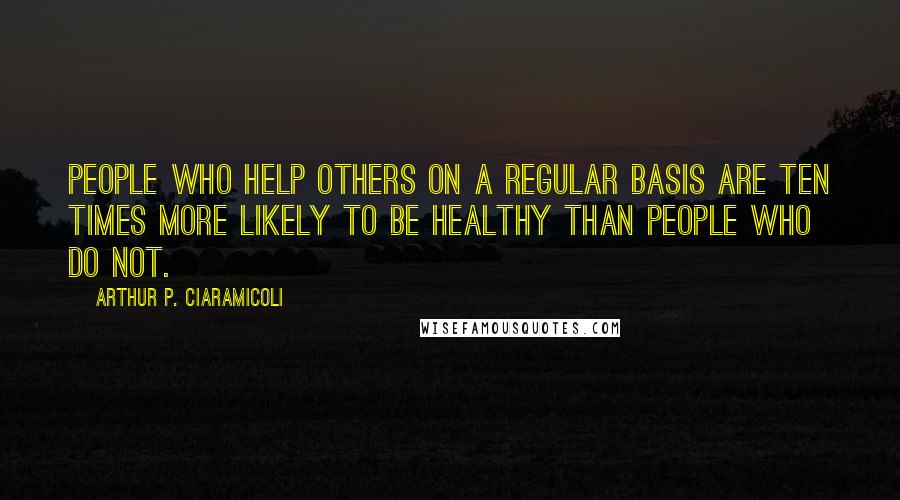 Arthur P. Ciaramicoli quotes: People who help others on a regular basis are ten times more likely to be healthy than people who do not.
