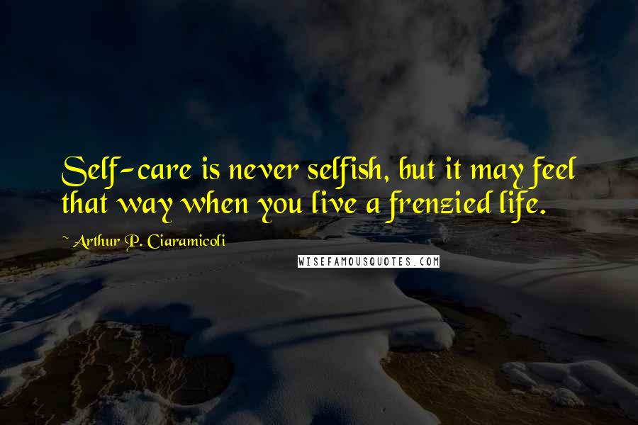 Arthur P. Ciaramicoli quotes: Self-care is never selfish, but it may feel that way when you live a frenzied life.