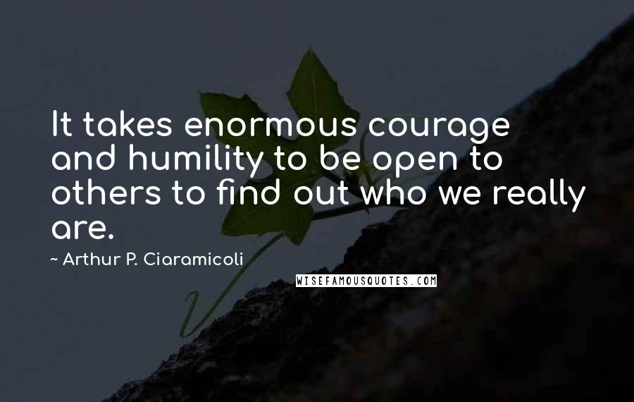 Arthur P. Ciaramicoli quotes: It takes enormous courage and humility to be open to others to find out who we really are.