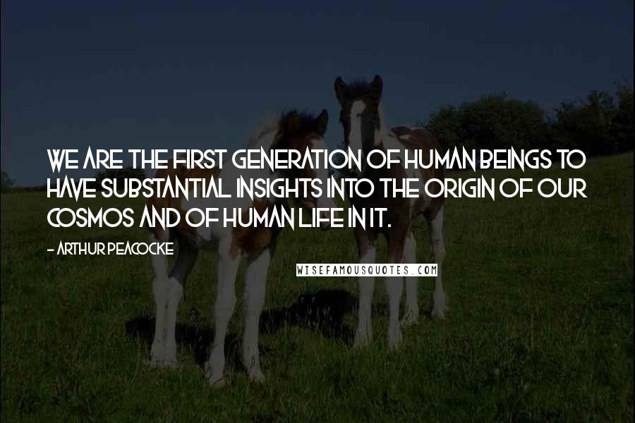 Arthur Peacocke quotes: We are the first generation of human beings to have substantial insights into the origin of our cosmos and of human life in it.