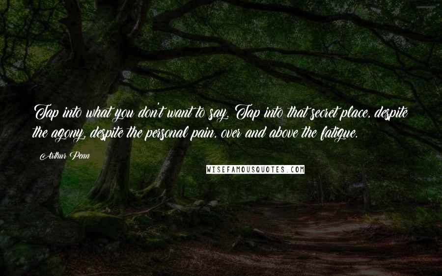 Arthur Penn quotes: Tap into what you don't want to say. Tap into that secret place, despite the agony, despite the personal pain, over and above the fatigue.