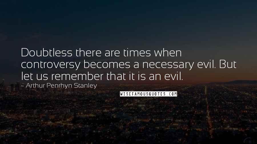 Arthur Penrhyn Stanley quotes: Doubtless there are times when controversy becomes a necessary evil. But let us remember that it is an evil. Arthur Penrhyn Stanley quotes: Doubtless there are times when controversy becomes a necessary evil. But let us remember that it is an evil.