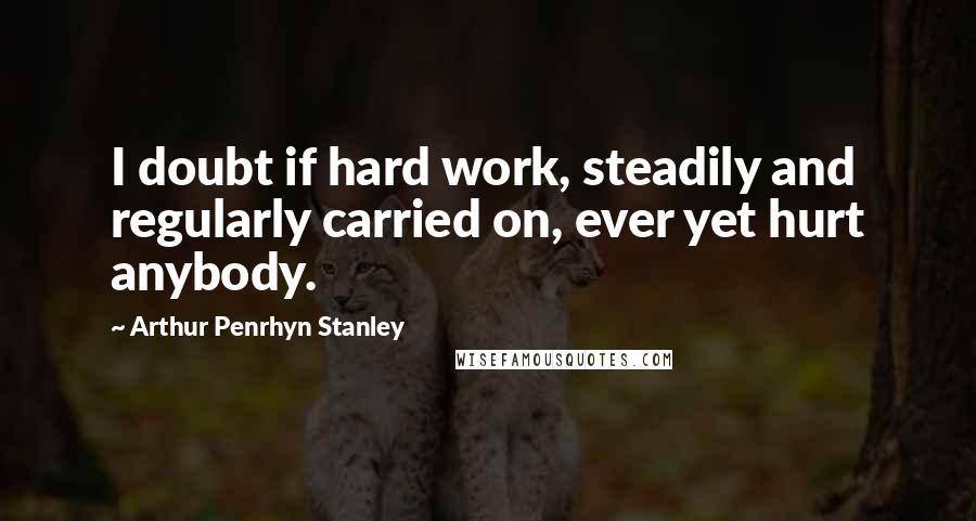 Arthur Penrhyn Stanley quotes: I doubt if hard work, steadily and regularly carried on, ever yet hurt anybody.