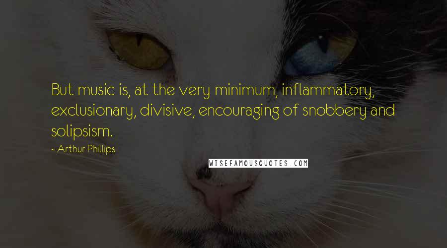 Arthur Phillips quotes: But music is, at the very minimum, inflammatory, exclusionary, divisive, encouraging of snobbery and solipsism.