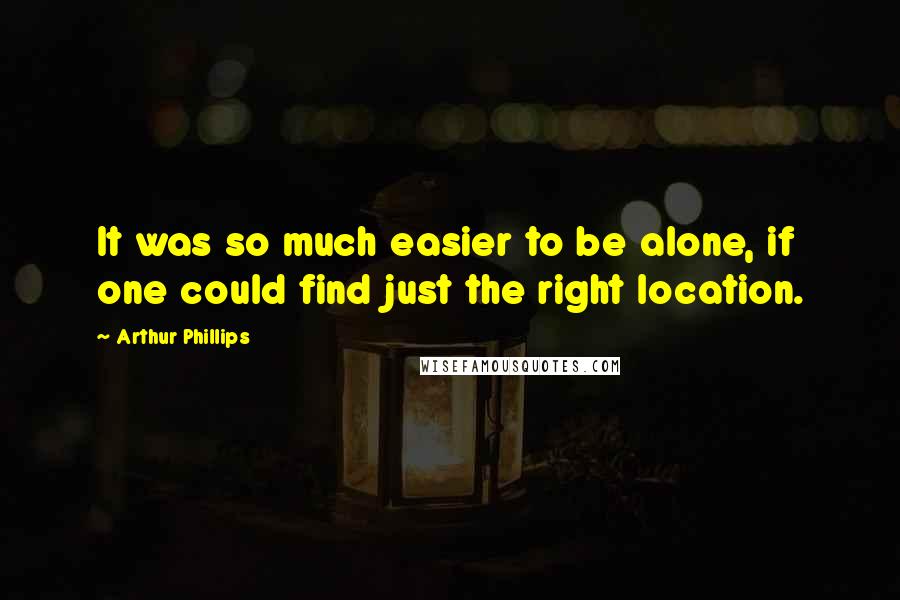 Arthur Phillips quotes: It was so much easier to be alone, if one could find just the right location. Arthur Phillips quotes: It was so much easier to be alone, if one could find just the right location.