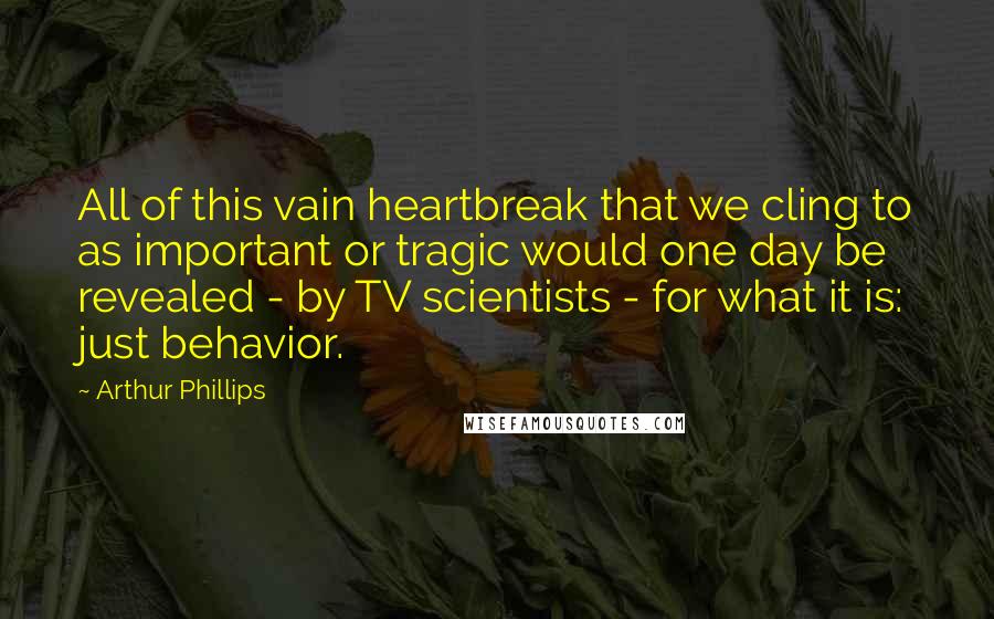 Arthur Phillips quotes: All of this vain heartbreak that we cling to as important or tragic would one day be revealed - by TV scientists - for what it is: just behavior.