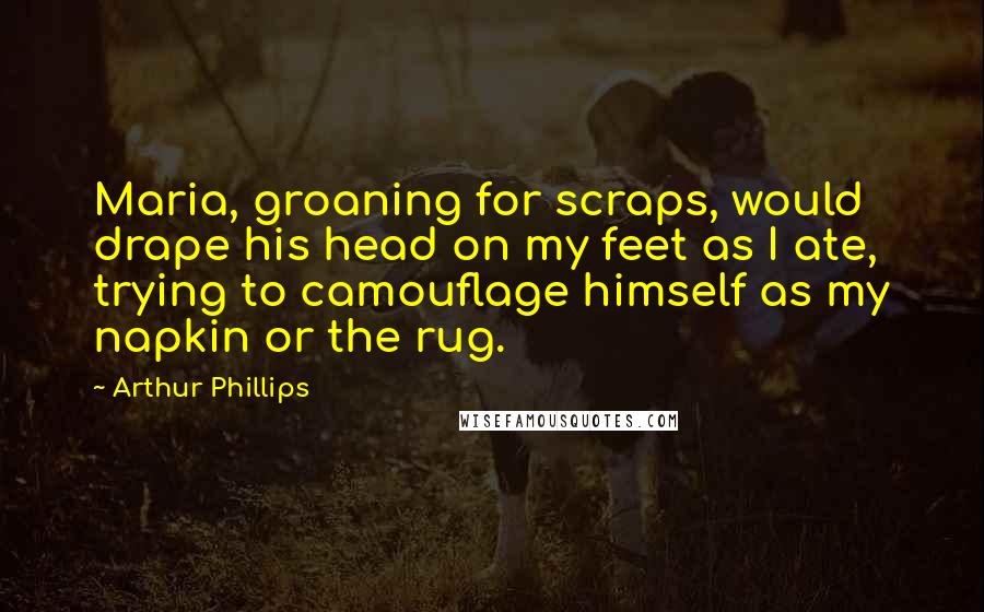 Arthur Phillips quotes: Maria, groaning for scraps, would drape his head on my feet as I ate, trying to camouflage himself as my napkin or the rug. Arthur Phillips quotes: Maria, groaning for scraps, would drape his head on my feet as I ate, trying to camouflage himself as my napkin or the rug.