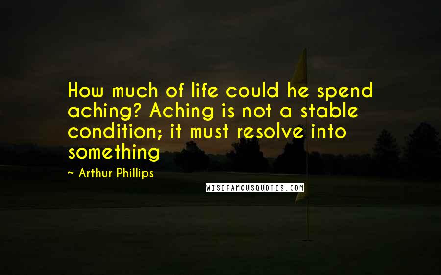 Arthur Phillips quotes: How much of life could he spend aching? Aching is not a stable condition; it must resolve into something