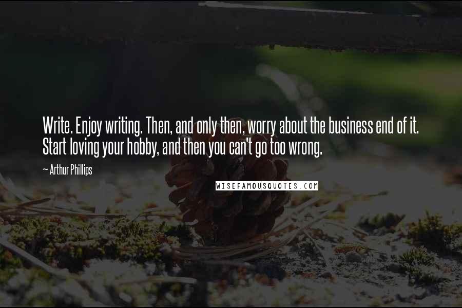 Arthur Phillips quotes: Write. Enjoy writing. Then, and only then, worry about the business end of it. Start loving your hobby, and then you can't go too wrong.