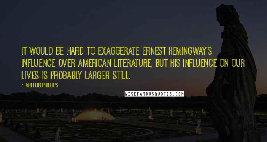 Arthur Phillips quotes: It would be hard to exaggerate Ernest Hemingway's influence over American literature, but his influence on our lives is probably larger still.