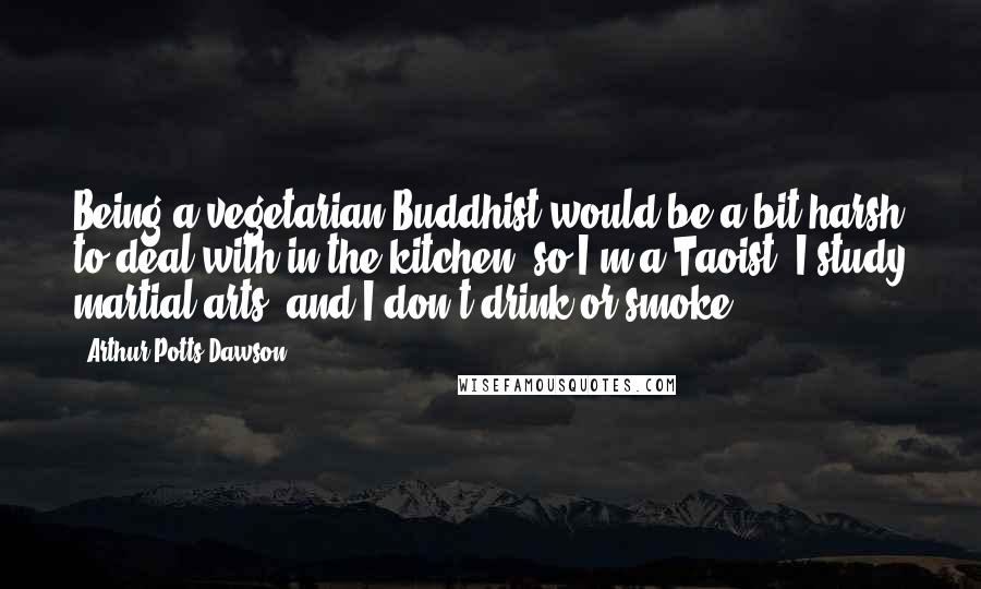 Arthur Potts Dawson quotes: Being a vegetarian Buddhist would be a bit harsh to deal with in the kitchen, so I'm a Taoist, I study martial arts, and I don't drink or smoke.