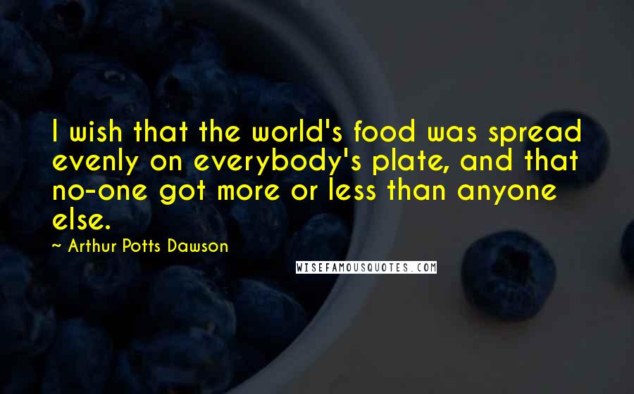 Arthur Potts Dawson quotes: I wish that the world's food was spread evenly on everybody's plate, and that no-one got more or less than anyone else.