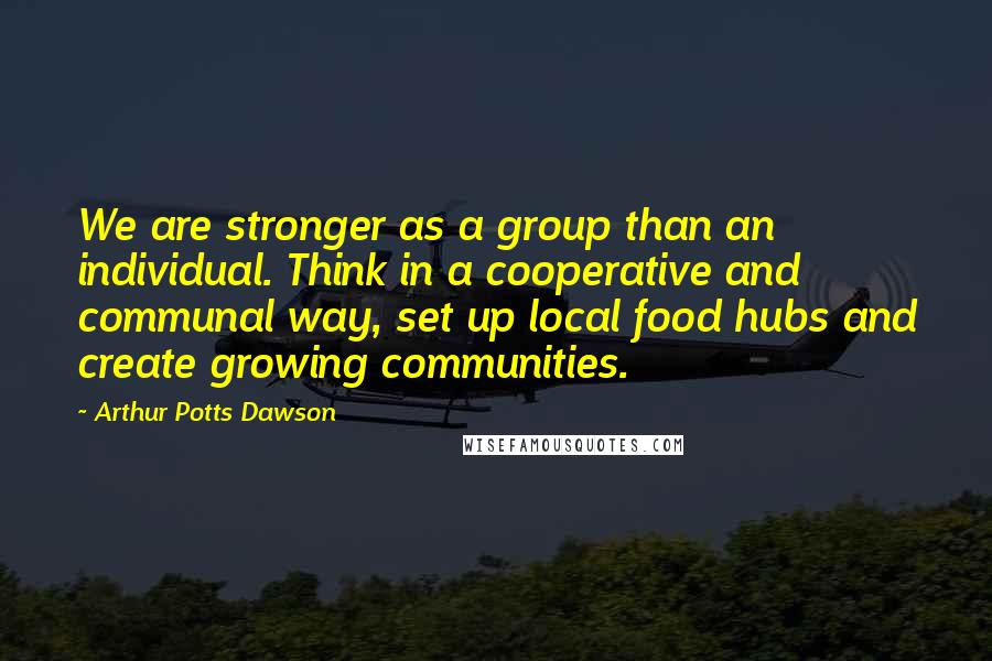 Arthur Potts Dawson quotes: We are stronger as a group than an individual. Think in a cooperative and communal way, set up local food hubs and create growing communities.