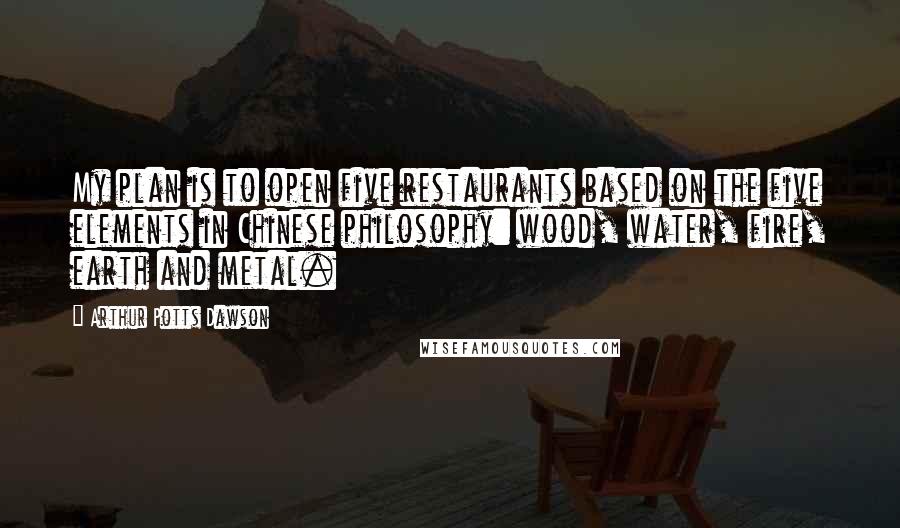 Arthur Potts Dawson quotes: My plan is to open five restaurants based on the five elements in Chinese philosophy: wood, water, fire, earth and metal.