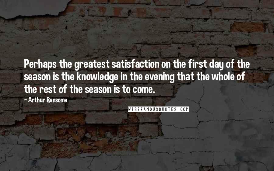 Arthur Ransome quotes: Perhaps the greatest satisfaction on the first day of the season is the knowledge in the evening that the whole of the rest of the season is to come. Arthur Ransome quotes: Perhaps the greatest satisfaction on the first day of the season is the knowledge in the evening that the whole of the rest of the season is to come.