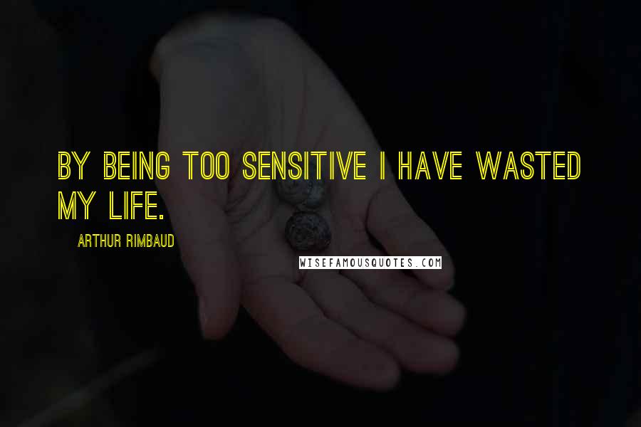 Arthur Rimbaud quotes: By being too sensitive I have wasted my life.