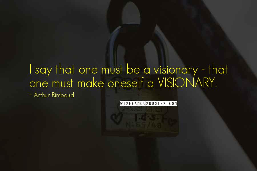Arthur Rimbaud quotes: I say that one must be a visionary - that one must make oneself a VISIONARY.