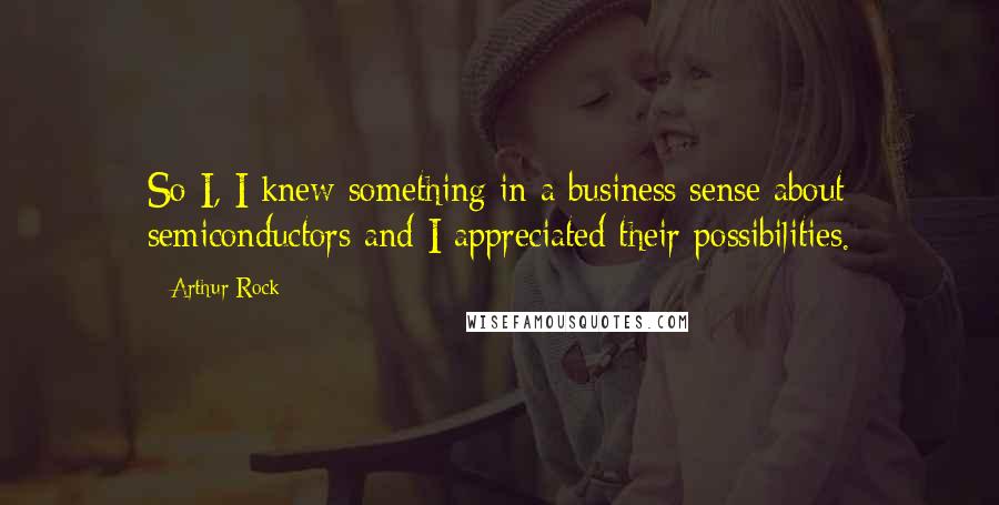 Arthur Rock quotes: So I, I knew something in a business sense about semiconductors and I appreciated their possibilities.