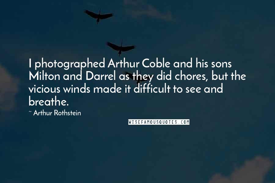 Arthur Rothstein quotes: I photographed Arthur Coble and his sons Milton and Darrel as they did chores, but the vicious winds made it difficult to see and breathe. Arthur Rothstein quotes: I photographed Arthur Coble and his sons Milton and Darrel as they did chores, but the vicious winds made it difficult to see and breathe.