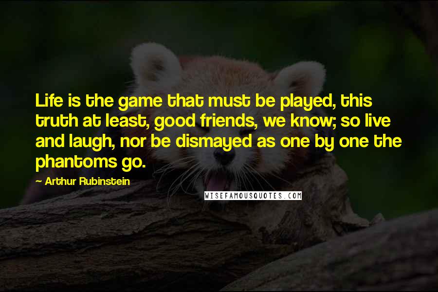 Arthur Rubinstein quotes: Life is the game that must be played, this truth at least, good friends, we know; so live and laugh, nor be dismayed as one by one the phantoms go.