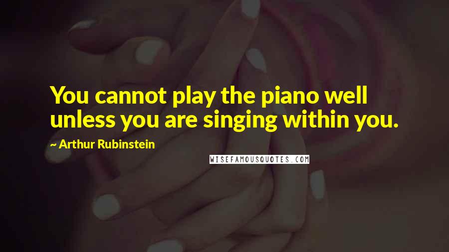 Arthur Rubinstein quotes: You cannot play the piano well unless you are singing within you.
