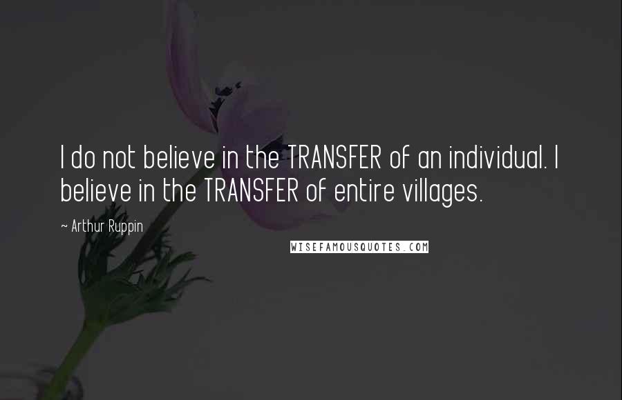 Arthur Ruppin quotes: I do not believe in the TRANSFER of an individual. I believe in the TRANSFER of entire villages.