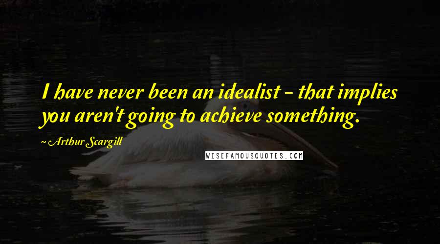 Arthur Scargill quotes: I have never been an idealist - that implies you aren't going to achieve something.