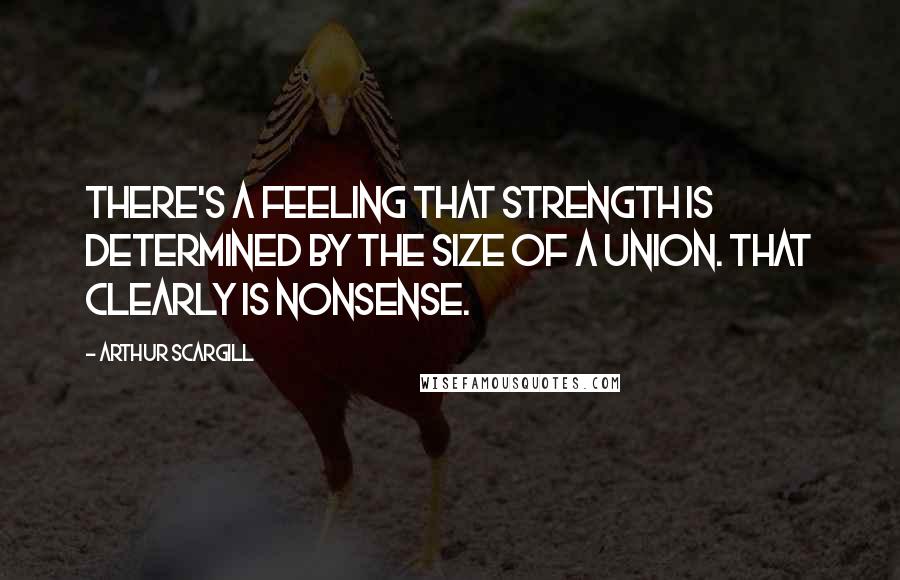 Arthur Scargill quotes: There's a feeling that strength is determined by the size of a union. That clearly is nonsense.