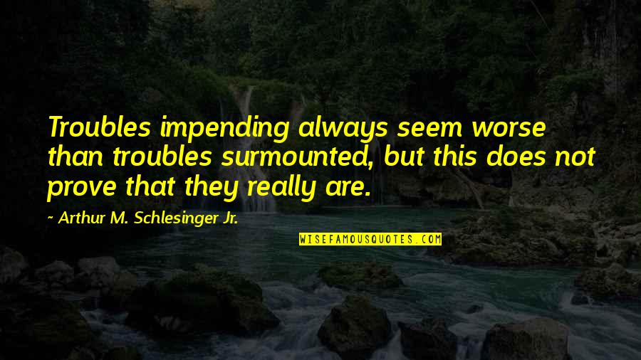 Arthur Schlesinger Quotes By Arthur M. Schlesinger Jr.: Troubles impending always seem worse than troubles surmounted,
