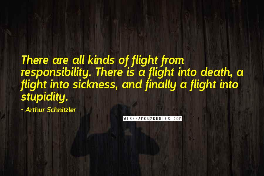 Arthur Schnitzler quotes: There are all kinds of flight from responsibility. There is a flight into death, a flight into sickness, and finally a flight into stupidity. Arthur Schnitzler quotes: There are all kinds of flight from responsibility. There is a flight into death, a flight into sickness, and finally a flight into stupidity.