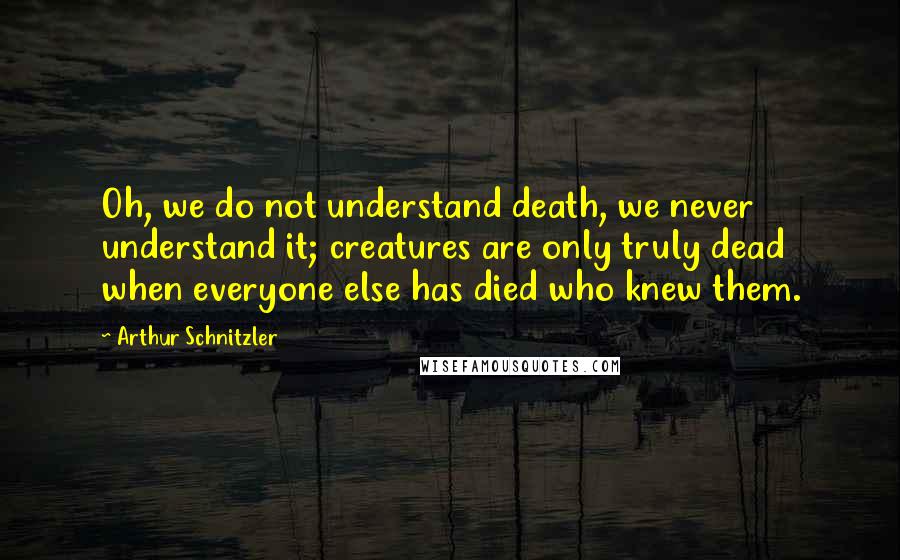 Arthur Schnitzler quotes: Oh, we do not understand death, we never understand it; creatures are only truly dead when everyone else has died who knew them.