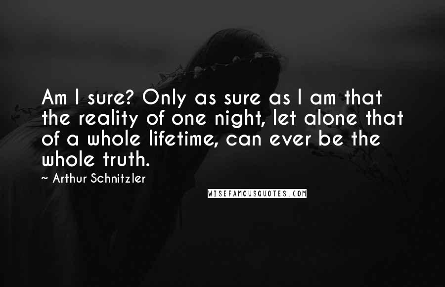 Arthur Schnitzler quotes: Am I sure? Only as sure as I am that the reality of one night, let alone that of a whole lifetime, can ever be the whole truth. Arthur Schnitzler quotes: Am I sure? Only as sure as I am that the reality of one night, let alone that of a whole lifetime, can ever be the whole truth.