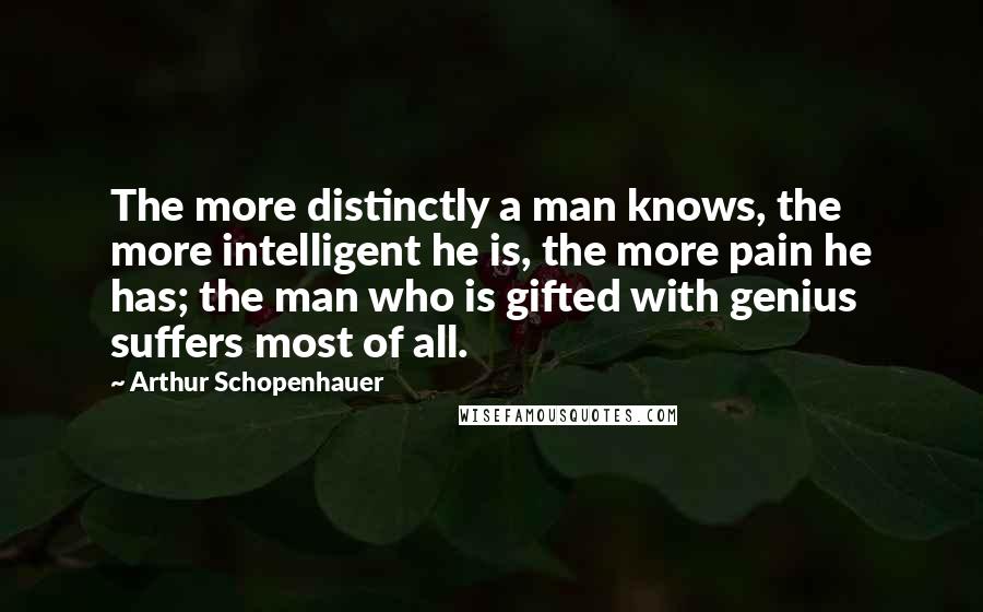 Arthur Schopenhauer quotes: The more distinctly a man knows, the more intelligent he is, the more pain he has; the man who is gifted with genius suffers most of all.