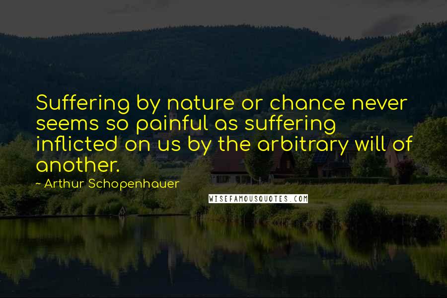 Arthur Schopenhauer quotes: Suffering by nature or chance never seems so painful as suffering inflicted on us by the arbitrary will of another. Arthur Schopenhauer quotes: Suffering by nature or chance never seems so painful as suffering inflicted on us by the arbitrary will of another.