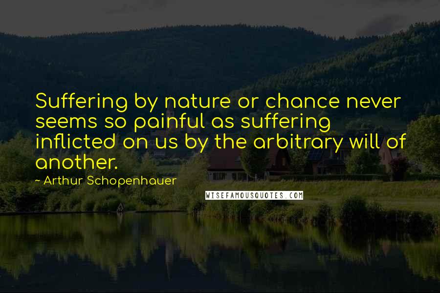 Arthur Schopenhauer quotes: Suffering by nature or chance never seems so painful as suffering inflicted on us by the arbitrary will of another.