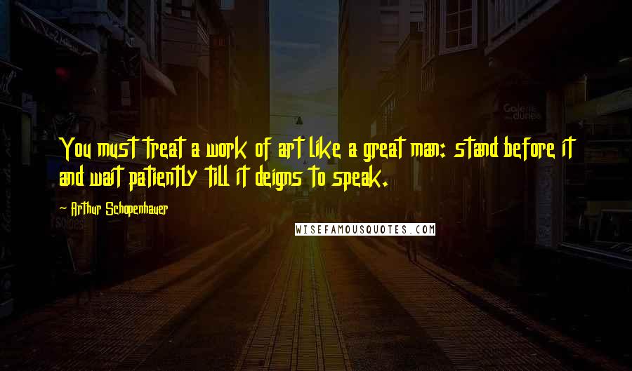 Arthur Schopenhauer quotes: You must treat a work of art like a great man: stand before it and wait patiently till it deigns to speak.