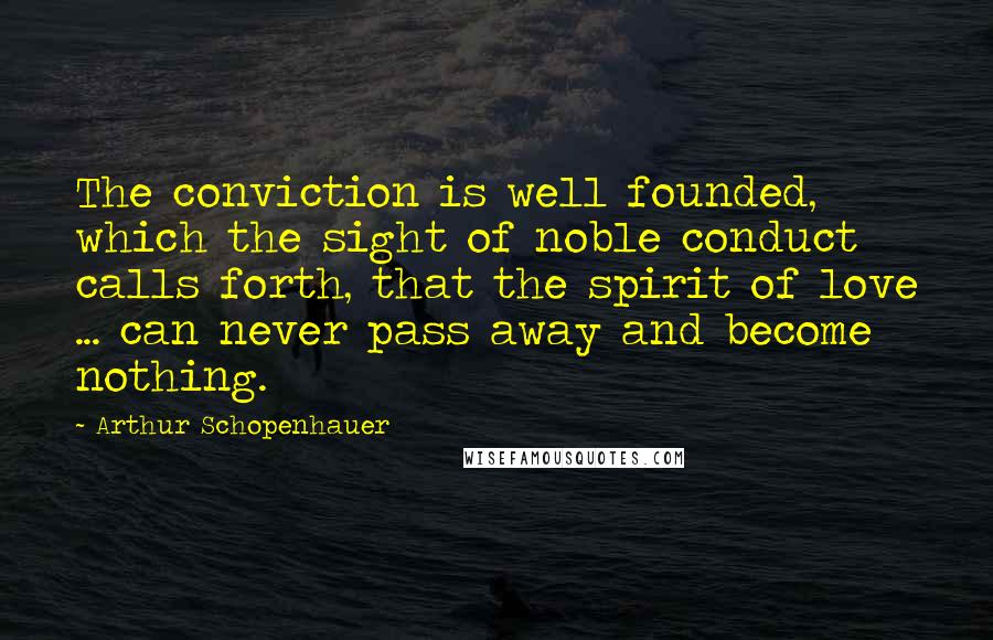 Arthur Schopenhauer quotes: The conviction is well founded, which the sight of noble conduct calls forth, that the spirit of love ... can never pass away and become nothing.