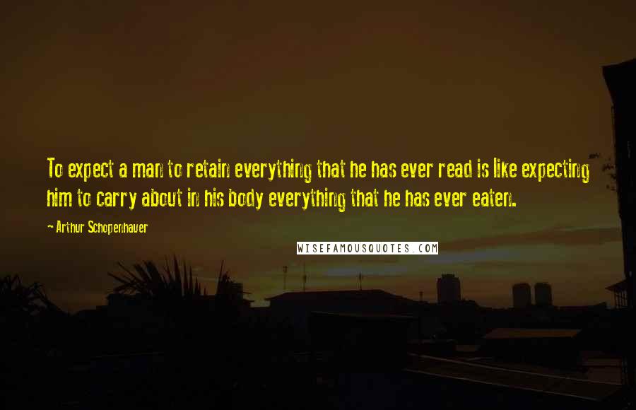 Arthur Schopenhauer quotes: To expect a man to retain everything that he has ever read is like expecting him to carry about in his body everything that he has ever eaten.