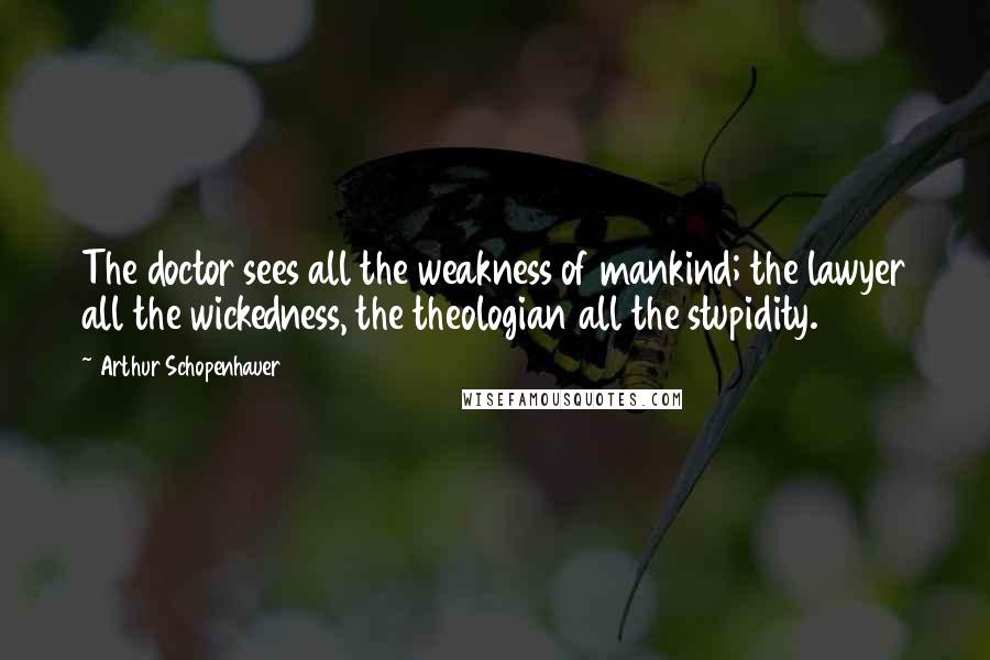 Arthur Schopenhauer quotes: The doctor sees all the weakness of mankind; the lawyer all the wickedness, the theologian all the stupidity. Arthur Schopenhauer quotes: The doctor sees all the weakness of mankind; the lawyer all the wickedness, the theologian all the stupidity.