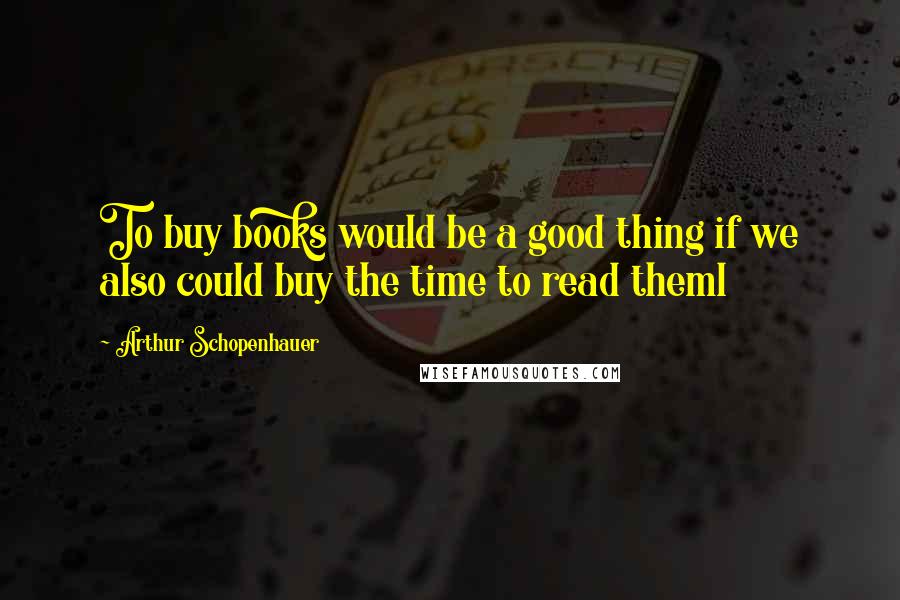 Arthur Schopenhauer quotes: To buy books would be a good thing if we also could buy the time to read theml